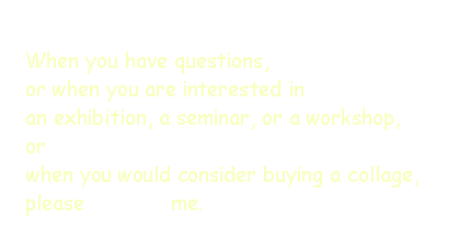 Text Box: When you have questions, or when you are interested in an exhibition, a seminar, or a workshop,orwhen you would consider buying a collage, please              me.